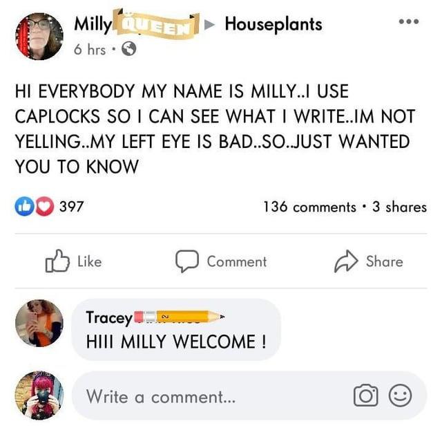 Milly QUEEN Houseplants 6 hrs ✔ HI EVERYBODY MY NAME IS MILLY..I USE CAPLOCKS SO I CAN SEE WHAT I WRITE..IM NOT YELLING..MY LEFT EYE IS BAD..SO..JUST WANTED YOU TO KNOW 397 Like Tracey 2 Comment HIII MILLY WELCOME! Write a comment... 136 comments • 3 shares Share