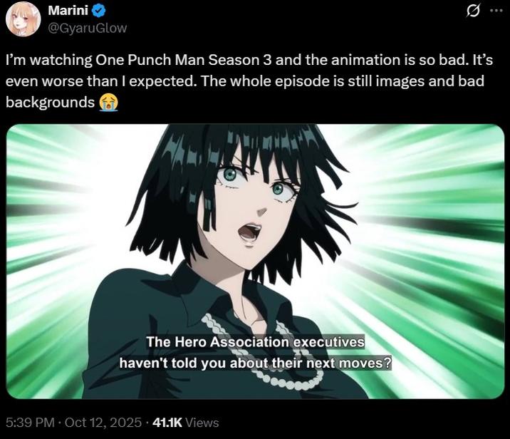 Marini @GyaruGlow I'm watching One Punch Man Season 3 and the animation is so bad. It's even worse than I expected. The whole episode is still images and bad backgrounds The Hero Association executives haven't told you about their next moves? 5:39 PM Oct 12, 2025 41.1K Views