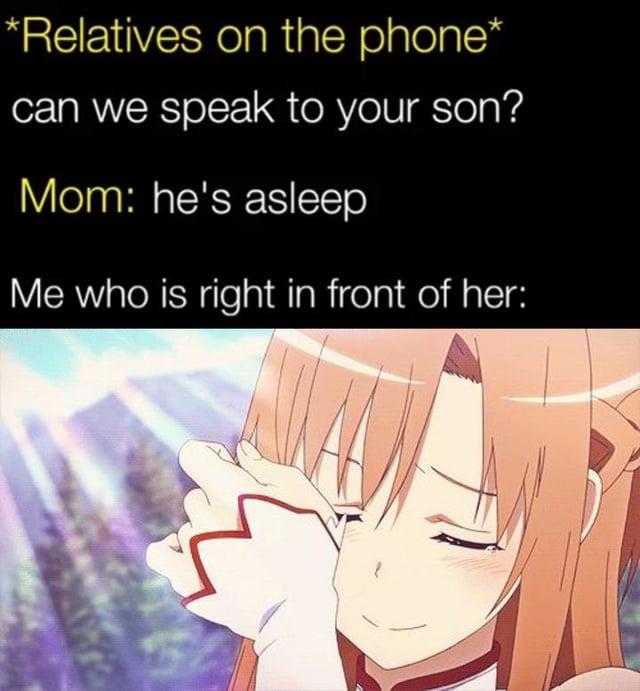 *Relatives on the phone* can we speak to your son? Mom: he's asleep Me who is right in front of her: