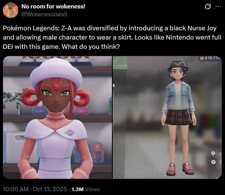15,132 No room for wokeness! @Wokenessisevil Pokémon Legends: Z-A was diversified by introducing a black Nurse Joy and allowing male character to wear a skirt. Looks like Nintendo went full DEI with this game. What do you think? 10:00 AM - Oct 13, 2025 1.3M Views K K