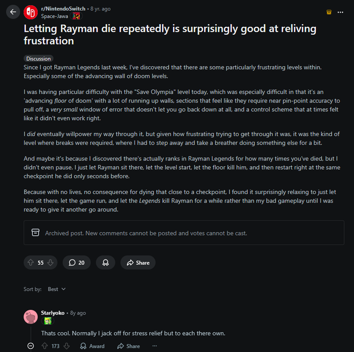 ↑ ED r/NintendoSwitch ⚫ 8 yr. ago Space-Jawa Letting Rayman die repeatedly is surprisingly good at reliving frustration Discussion Since I got Rayman Legends last week, I've discovered that there are some particularly frustrating levels within. Especially some of the advancing wall of doom levels. 日 ⠀ I was having particular difficulty with the "Save Olympia" level today, which was especially difficult in that it's an 'advancing floor of doom' with a lot of running up walls, sections that feel like they require near pin-point accuracy to pull off, a very small window of error that doesn't let you go back down at all, and a control scheme that at times felt like it didn't even work right. I did eventually willpower my way through it, but given how frustrating trying to get through it was, it was the kind of level where breaks were required, where I had to step away and take a breather doing something else for a bit. And maybe it's because I discovered there's actually ranks in Rayman Legends for how many times you've died, but I didn't even pause. I just let Rayman sit there, let the level start, let the floor kill him, and then restart right at the same checkpoint he did only seconds before. Because with no lives, no consequence for dying that close to a checkpoint, I found it surprisingly relaxing to just let him sit there, let the game run, and let the Legends kill Rayman for a while rather than my bad gameplay until I was ready to give it another go around. Archived post. New comments cannot be posted and votes cannot be cast. 55 20 Sort by: Best • Starlyoko 8y ago Share Thats cool. Normally I j------- for stress relief but to each there own. 173 Award Share