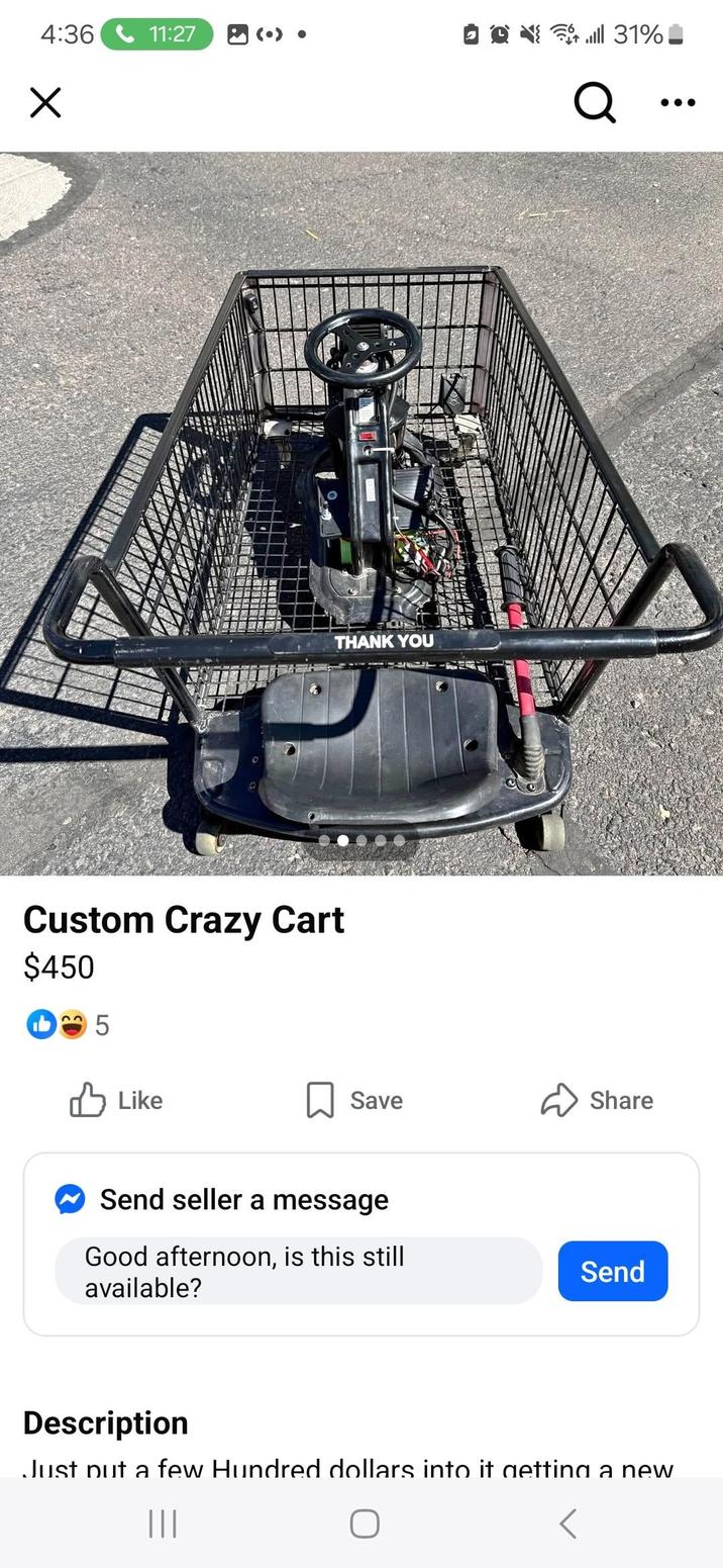 4:36 11:27 ll 31% Q THANK YOU Custom Crazy Cart $450 5 ✓ Like Save Share Send seller a message Good afternoon, is this still available? Send Description Just put a few Hundred dollars into it getting a new |||