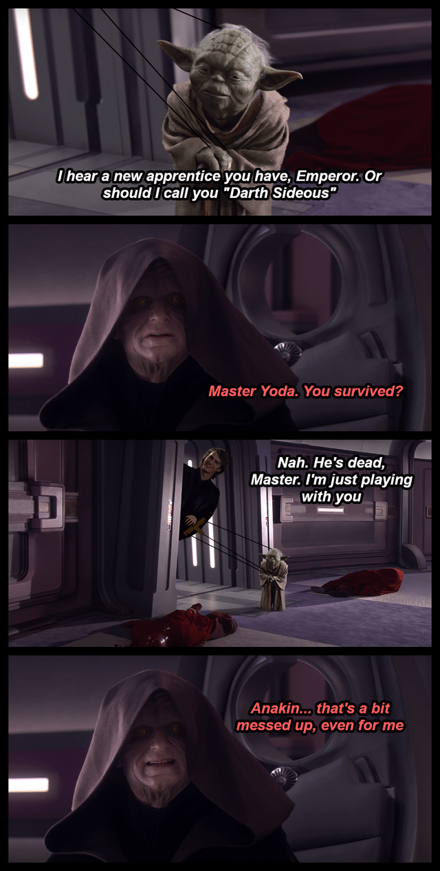 I hear a new apprentice you have, Emperor. Or should I call you "Darth Sideous" Master Yoda. You survived? Nah. He's dead, Master. I'm just playing with you Anakin... that's a bit messed up, even for me