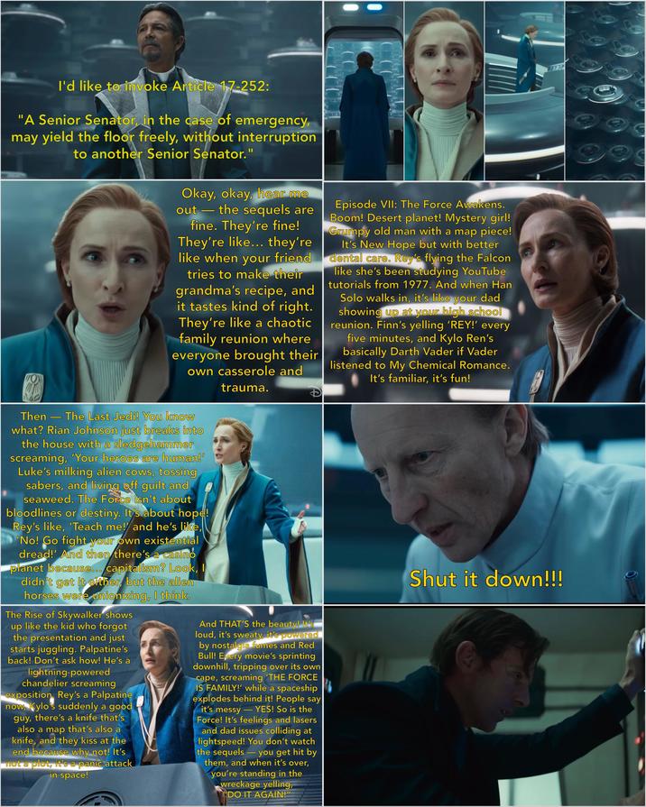 I'd like to invoke Article 17-252: "A Senior Senator, in the case of emergency, may yield the floor freely, without interruption to another Senior Senator." Okay, okay, hear me out the sequels are ▬ fine. They're fine! They're like... they're like when your friend tries to make their grandma's recipe, and it tastes kind of right. They're like a chaotic family reunion where everyone brought their own casserole and trauma. Episode VII: The Force Awakens. Boom! Desert planet! Mystery girl! Grumpy old man with a map piece! It's New Hope but with better dental care. Rey's flying the Falcon like she's been studying YouTube tutorials from 1977. And when Han Solo walks in, it's like your dad showing up at your high school reunion. Finn's yelling 'REY!' every five minutes, and Kylo Ren's basically Darth Vader if Vader listened to My Chemical Romance. It's familiar, it's fun! ➖ Then The Last Jedi! You know what? Rian Johnson just breaks into the house with a sledgehammer screaming, 'Your heroes are human!' Luke's milking alien cows, tossing sabers, and living off guilt and seaweed. The Force isn't about bloodlines or destiny. It's about hope! Rey's like, 'Teach me! and he's like, 'No! Go fight your own existential dread!' And then there's a casino planet because... capitalism? Look, I didn't get it either, but the alien horses were unionizing, I think. The Rise of Skywalker shows up like the kid who forgot the presentation and just starts juggling. Palpatine's back! Don't ask how! He's a lightning-powered chandelier screaming exposition. Rey's a Palpatine now, Kylo's suddenly a good guy, there's a knife that's also a map that's also a knife, and they kiss at the end because why not! It's not a plot, it's a panic attack in space! And THAT'S the beauty! It's loud, it's sweaty, it's powered by nostalgia fumes and Red Bull! Every movie's sprinting downhill, tripping over its own cape, screaming 'THE FORCE IS FAMILY!' while a spaceship explodes behind it! People say it's messy YES! So is the Force! It's feelings and lasers and dad issues colliding at lightspeed! You don't watch the sequels you get hit by them, and when it's over, you're standing in the wreckage yelling, - "DO IT AGAIN!" Shut it down!!!