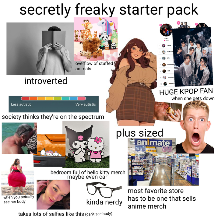 secretly freaky starter pack introverted ATEEZ ♥103,178 TWICE 5 HORIZON 6 BTS overflow of stuffed ( animals 7 MoonBin 8 EXO 9 Stray Kids 10 ENHYPEN Lose My Breath HUGE KPOP FAN when she gets down Less autistic Very autistic society thinks they're on the spectrum plus sized animate bedroom full of hello kitty merch maybe even car when you actually see her body kinda nerdy takes lots of selfies like this (can't see body) most favorite store has to be one that sells anime merch
