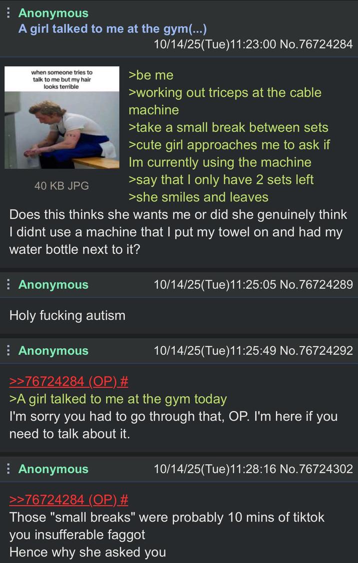 Anonymous A girl talked to me at the gym(...) when someone tries to talk to me but my hair looks terrible 40 KB JPG 10/14/25(Tue)11:23:00 No.76724284 >be me >working out triceps at the cable machine >take a small break between sets >cute girl approaches me to ask if Im currently using the machine >say that I only have 2 sets left >she smiles and leaves Does this thinks she wants me or did she genuinely think I didnt use a machine that I put my towel on and had my water bottle next to it? Anonymous Holy f------ autism Anonymous >>76724284 (OP) # 10/14/25(Tue)11:25:05 No.76724289 10/14/25(Tue)11:25:49 No.76724292 >A girl talked to me at the gym today I'm sorry you had to go through that, OP. I'm here if you need to talk about it. Anonymous >>76724284 (OP) # 10/14/25(Tue)11:28:16 No.76724302 Those "small breaks" were probably 10 mins of tiktok you insufferable f----- Hence why she asked you