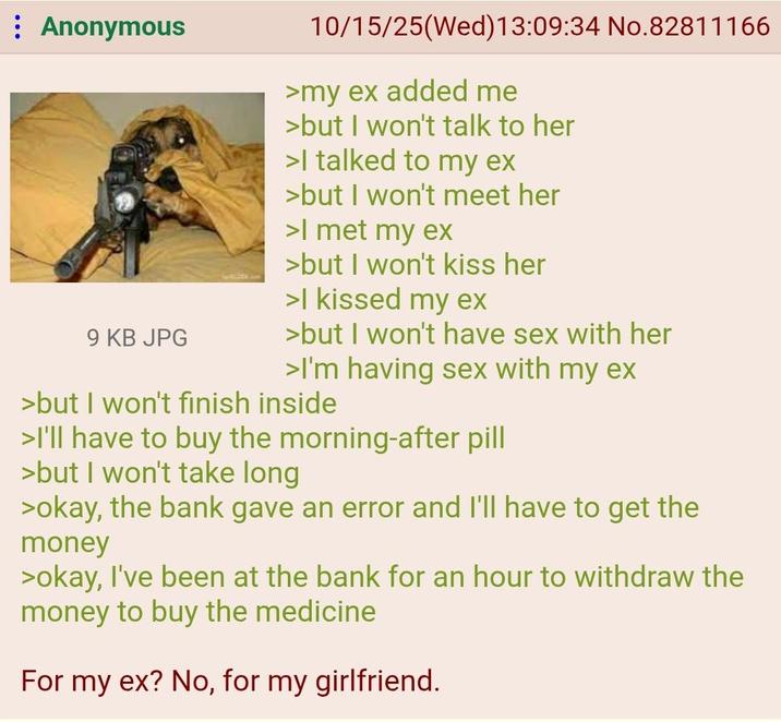Anonymous 9 KB JPG 10/15/25(Wed)13:09:34 No.82811166 >my ex added me >but I won't talk to her >I talked to my ex >but I won't meet her >I met my ex >but I won't kiss her >I kissed my ex >but I won't have sex with her >I'm having sex with my ex >but I won't finish inside >I'll have to buy the morning-after pill >but I won't take long >okay, the bank gave an error and I'll have to get the money >okay, I've been at the bank for an hour to withdraw the money to buy the medicine For my ex? No, for my girlfriend.