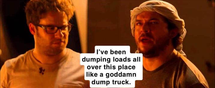 I've been dumping loads all over this place like a goddamn dump truck.
