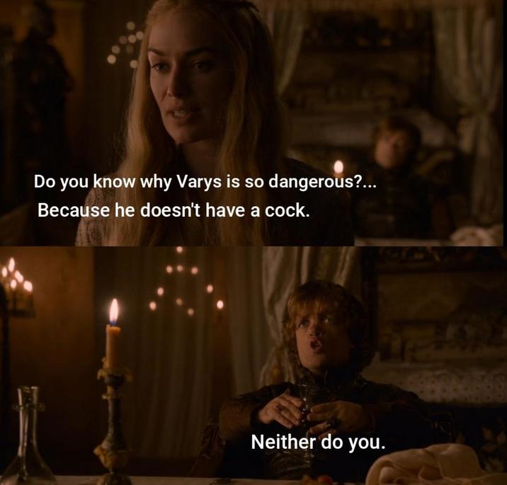 Do you know why Varys is so dangerous?... Because he doesn't have a c---. Neither do you.