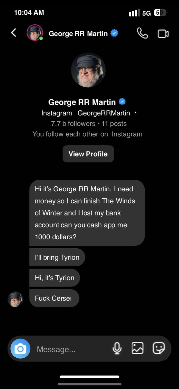 10:04 AM George RR Martin 5G 50 George RR Martin Instagram GeorgeRRMartin 7.7 b followers • 11 posts You follow each other on Instagram View Profile Hi it's George RR Martin. I need money so I can finish The Winds of Winter and I lost my bank account can you cash app me 1000 dollars? I'll bring Tyrion Hi, it's Tyrion F--- Cersei Message... ☑