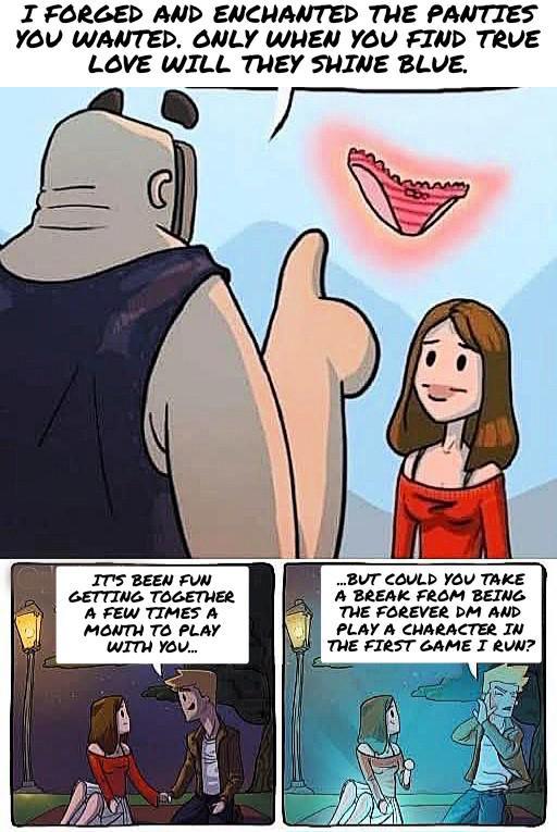 I FORGED AND ENCHANTED THE PANTIES YOU WANTED. ONLY WHEN YOU FIND TRUE LOVE WILL THEY SHINE BLUE. IT'S BEEN FUN GETTING TOGETHER A FEW TIMES A MONTH TO PLAY WITH YOU... ...BUT COULD YOU TAKE A BREAK FROM BEING THE FOREVER DM AND PLAY A CHARACTER IN THE FIRST GAME I RUN?