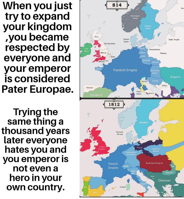 814 Danish States Northumbria Norwegian States Swedish States Baltic People Irish Kdms Mercia Brit. Kent Wessex Sus Abod Pomeranians Veleti Polanes Sorbs Bohemia Moravia Frankish Empire Pannonian March Bulgaria When you just try to expand your kingdom ,you became respected by everyone and your emperor is considered Pater Europae. Trying the same thing a thousand years later everyone hates you and you emperor is not even a hero in your own country. Port Asturias Picts Britta Emirate of United Kingdom Spain 1812 Denmark Norway Croatia Serbia Papal States Benev Sweden Prussia Duchy of Warsaw Confederation of the Rhine French Empire Helvet Italian Rep Naples Sardinia Austrian Empire Mol. Wallachia Mon. Ottoman Fin