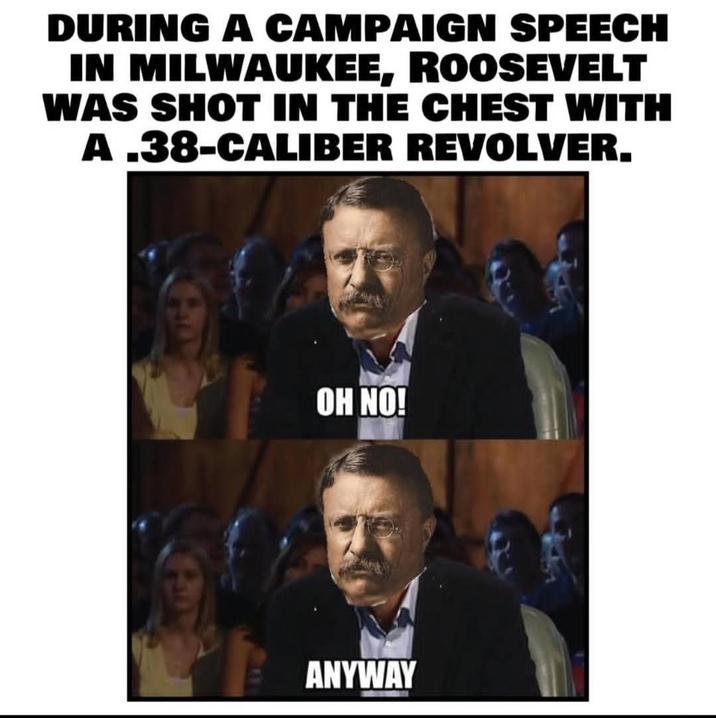 DURING A CAMPAIGN SPEECH IN MILWAUKEE, ROOSEVELT WAS SHOT IN THE CHEST WITH A .38-CALIBER REVOLVER. OH NO! ANYWAY