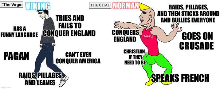 "The Virgin VIKING TRIES AND FAILS TO HAS A FUNNY LANGUAGE CONQUER ENGLAND CONQUERS ENGLAND OUCH! Yu THE CHAD NORMAN RAIDS, PILLAGES, AND THEN STICKS AROUND AND BULLIES EVERYONE GOES ON CRUSADE PAGAN CAN'T EVEN CONQUER AMERICA CHRISTIAN... IF THEY NEED TO BE imgflip.com RAIDS, PILLAGES, AND LEAVES SPEAKS FRENCH