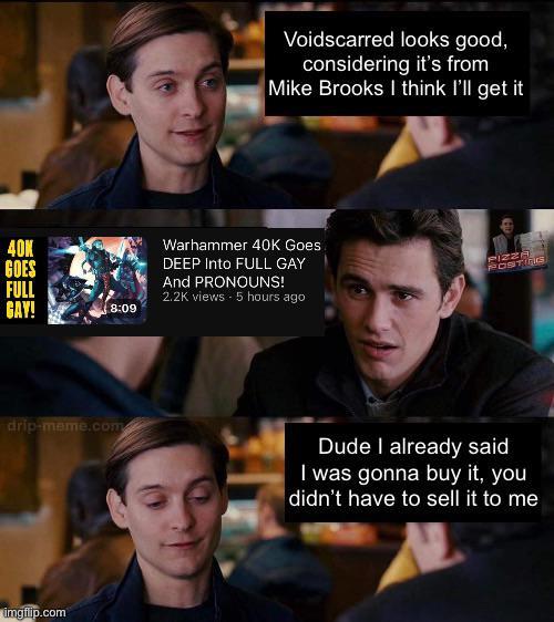 Voidscarred looks good, considering it's from Mike Brooks I think I'll get it 40K GOES FULL GAY! 8:09 Warhammer 40K Goes DEEP Into FULL GAY And PRONOUNS! 2.2K views - 5 hours ago PIZZA POSTINcs drip-meme.com Dude I already said I was gonna buy it, you didn't have to sell it to me imgflip.com