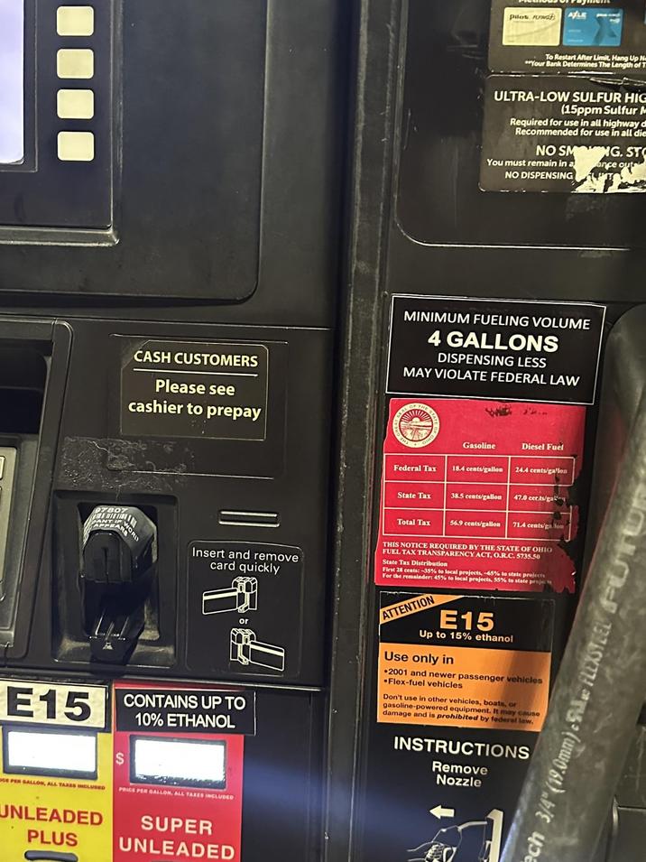 97807 ANT CASH CUSTOMERS Please see cashier to prepay WORD Pilot ANG ALE To Restart After Limit, Hang Up N Your Bank Determines The Length of T ULTRA-LOW SULFUR HIG (15ppm Sulfur N Required for use in all highway d Recommended for use in all die NO SMO NG. ST You must remain in a arce outs NO DISPENSING MINIMUM FUELING VOLUME 4 GALLONS DISPENSING LESS MAY VIOLATE FEDERAL LAW GEAL OF THE ST Gasoline Diesel Fuel Federal Tax 18.4 cents/gallon 24.4 cents/gallon State Tax 38.5 cents/gallon 47.0 certs/gal Total Tax 56.9 cents/gallon 71.4 cents/galon Insert and remove card quickly E15 CONTAINS UP TO 10% ETHANOL THIS NOTICE REQUIRED BY THE STATE OF OHIO FUEL TAX TRANSPARENCY ACT, O.R.C. 5735.50 State Tax Distribution First 28 cents:-35% to local projects, -65% to state projects For the remainder: 45% to local projects, 55% to state projects ATTENTION E15 Up to 15% ethanol Use only in 2001 and newer passenger vehicles Flex-fuel vehicles Don't use in other vehicles, boats, or gasoline-powered equipment. It may cause damage and is prohibited by federal law. INSTRUCTIONS Remove Nozzle GE PER GALLON, ALL TAXES INCLUDED UNLEADED PLUS PRICE PER GALLON, ALL TAXES INCLUDED SUPER UNLEADED ech 3/4" (19.0mm). FLEXSTEEL TUR