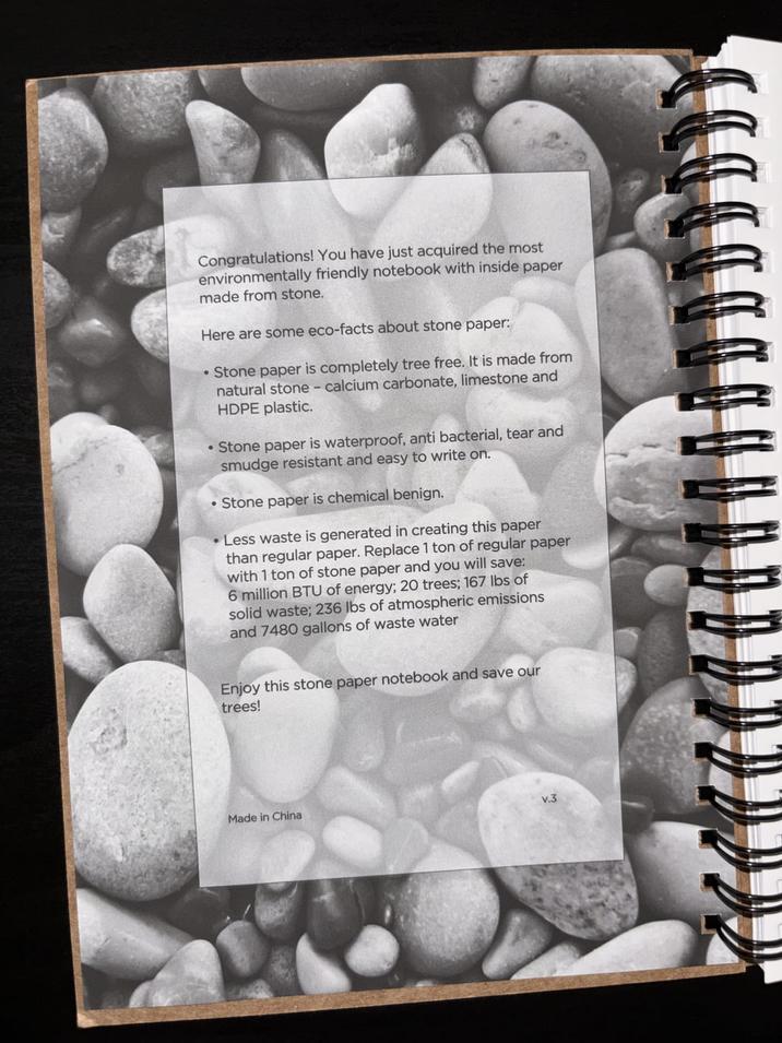 Congratulations! You have just acquired the most environmentally friendly notebook with inside paper made from stone. Here are some eco-facts about stone paper: •Stone paper is completely tree free. It is made from natural stone - calcium carbonate, limestone and HDPE plastic. • Stone paper is waterproof, anti bacterial, tear and smudge resistant and easy to write on. •Stone paper is chemical benign. •Less waste is generated in creating this paper than regular paper. Replace 1 ton of regular paper with 1 ton of stone paper and you will save: 6 million BTU of energy; 20 trees; 167 lbs of solid waste; 236 lbs of atmospheric emissions and 7480 gallons of waste water Enjoy this stone paper notebook and save our trees! Made in China v.3