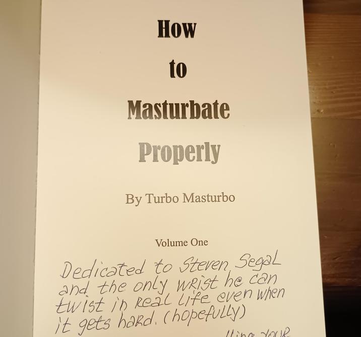 How to Masturbate Properly By Turbo Masturbo Volume One Dedicated to Steven, Segal and the only wrist he can twist in Real Life even when it gets hard. (hopefully) lling Your