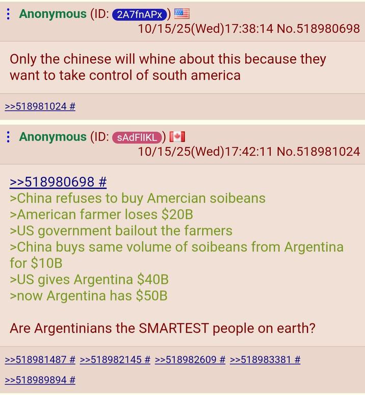Anonymous (ID: 2A7fnAPX 10/15/25(Wed)17:38:14 No.518980698 Only the chinese will whine about this because they want to take control of south america >>518981024 # Anonymous (ID: SADFIIKL) [⭑ 10/15/25(Wed)17:42:11 No.518981024 >>518980698 # >China refuses to buy Amercian soibeans >American farmer loses $20B >US government bailout the farmers >China buys same volume of soibeans from Argentina for $10B >US gives Argentina $40B >now Argentina has $50B Are Argentinians the SMARTEST people on earth? >>518981487 # >>518982145 # >>518982609 # >>518983381 # >>518989894 #