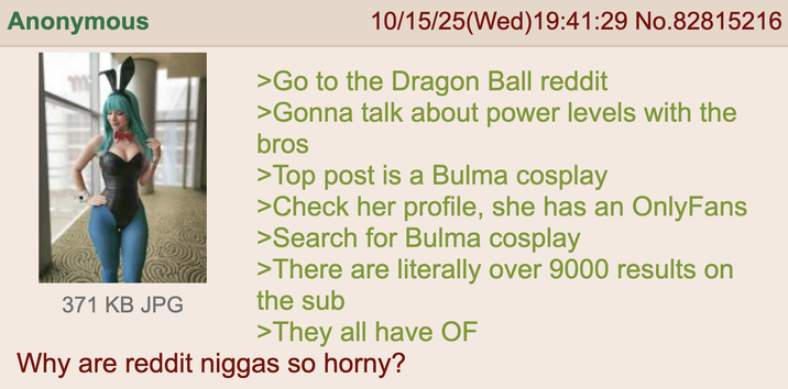 Anonymous 371 KB JPG 10/15/25(Wed)19:41:29 No.82815216 >Go to the Dragon Ball reddit >Gonna talk about power levels with the bros >Top post is a Bulma cosplay >Check her profile, she has an OnlyFans >Search for Bulma cosplay >There are literally over 9000 results on the sub >They all have OF Why are reddit n----- so horny?