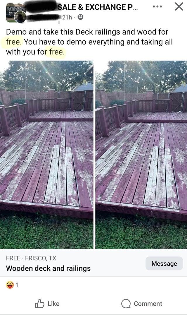 SALE & EXCHANGE P... 21h 2 Demo and take this Deck railings and wood for free. You have to demo everything and taking all with you for free. FREE FRISCO, TX Wooden deck and railings 1 Like Message Comment