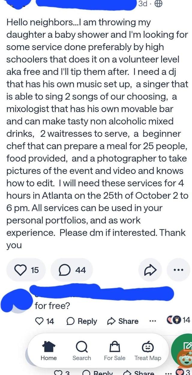 3d Hello neighbors...I am throwing my daughter a baby shower and I'm looking for some service done preferably by high schoolers that does it on a volunteer level aka free and I'll tip them after. I need a dj that has his own music set up, a singer that is able to sing 2 songs of our choosing, a mixologist that has his own movable bar and can make tasty non alcoholic mixed drinks, 2 waitresses to serve, a beginner chef that can prepare a meal for 25 people, food provided, and a photographer to take pictures of the event and video and knows how to edit. I will need these services for 4 hours in Atlanta on the 25th of October 2 to 6 pm. All services can be used in your personal portfolios, and as work experience. Please dm if interested. Thank you 15 ☐ 44 for free? 14 ☐ Reply Share CO14 Q Home Search For Sale Treat Map POS Reply Share 3