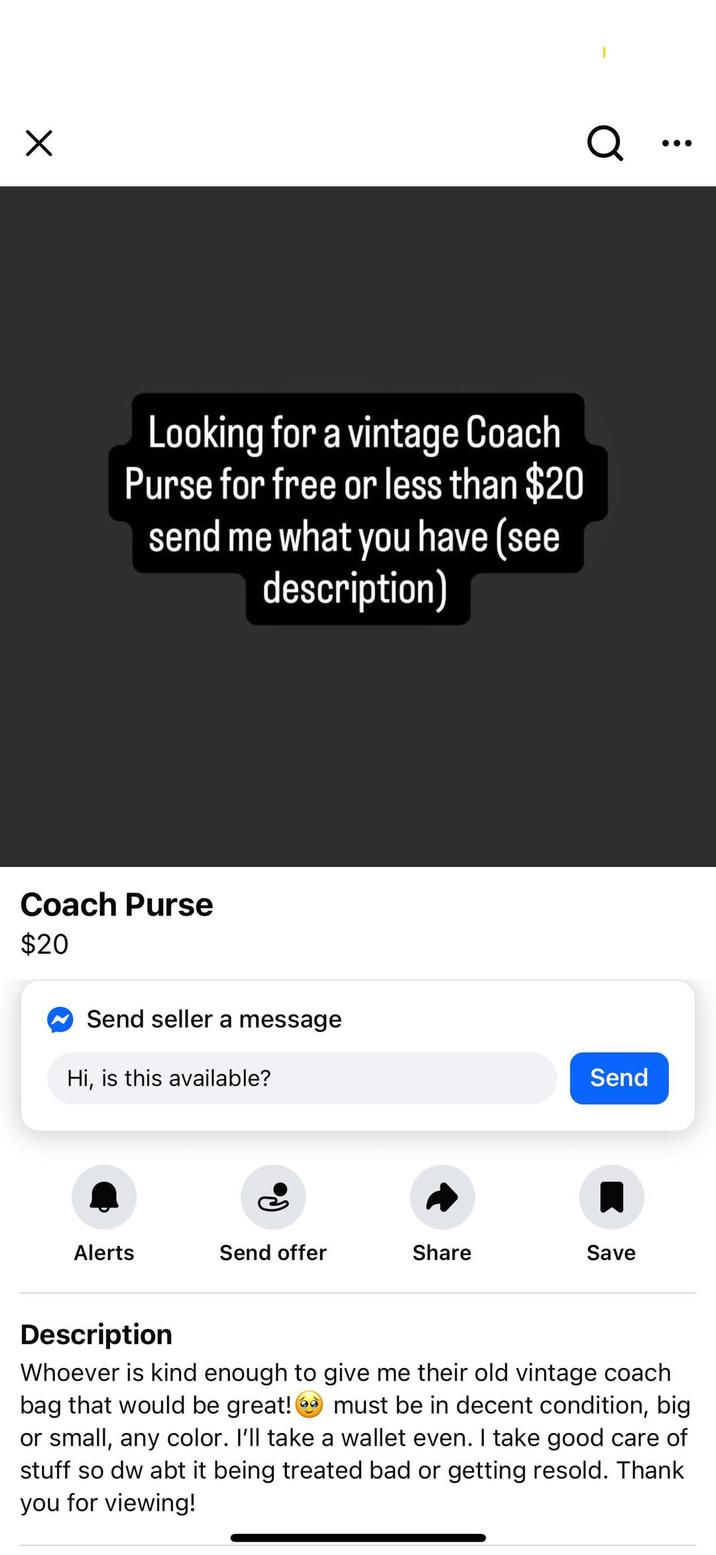 ☑ Q. Looking for a vintage Coach Purse for free or less than $20 send me what you have (see description) Coach Purse $20 Send seller a message Hi, is this available? Send Alerts Send offer Share Save Description Whoever is kind enough to give me their old vintage coach bag that would be great! must be in decent condition, big or small, any color. I'll take a wallet even. I take good care of stuff so dw abt it being treated bad or getting resold. Thank you for viewing!