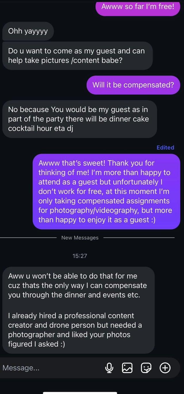 Awww so far I'm free! Ohh yayyyy Do u want to come as my guest and can help take pictures /content babe? Will it be compensated? No because You would be my guest as in part of the party there will be dinner cake cocktail hour eta dj Edited Awww that's sweet! Thank you for thinking of me! I'm more than happy to attend as a guest but unfortunately I don't work for free, at this moment I'm only taking compensated assignments for photography/videography, but more than happy to enjoy it as a guest :) New Messages 15:27 Aww u won't be able to do that for me cuz thats the only way I can compensate you through the dinner and events etc. I already hired a professional content creator and drone person but needed a photographer and liked your photos figured I asked :) Message...