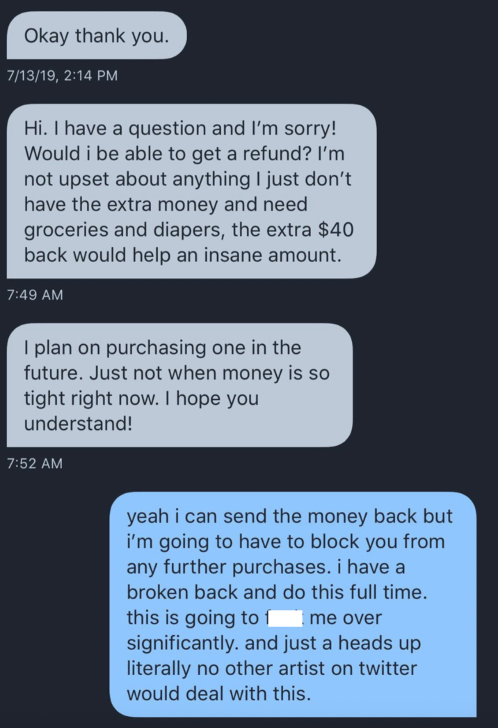 Okay thank you. 7/13/19, 2:14 PM Hi. I have a question and I'm sorry! Would i be able to get a refund? I'm not upset about anything I just don't have the extra money and need groceries and diapers, the extra $40 back would help an insane amount. 7:49 AM I plan on purchasing one in the future. Just not when money is so tight right now. I hope you understand! 7:52 AM yeah i can send the money back but i'm going to have to block you from any further purchases. i have a broken back and do this full time. this is going to f Ime over significantly. and just a heads up literally no other artist on twitter would deal with this.