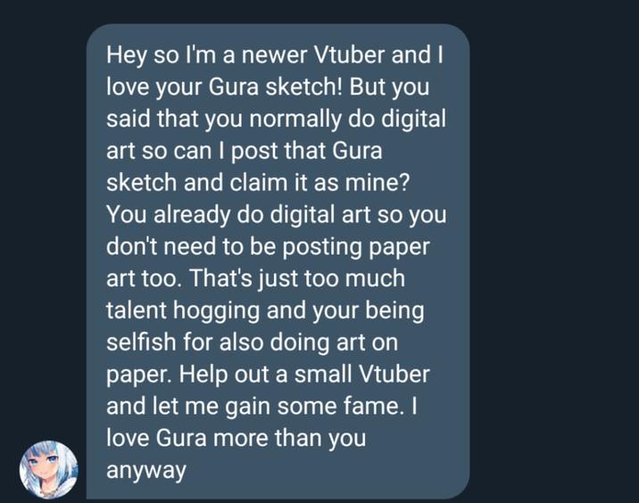 Hey so I'm a newer Vtuber and I love your Gura sketch! But you said that you normally do digital art so can I post that Gura sketch and claim it as mine? You already do digital art so you don't need to be posting paper art too. That's just too much talent hogging and your being selfish for also doing art on paper. Help out a small Vtuber and let me gain some fame. I love Gura more than you anyway