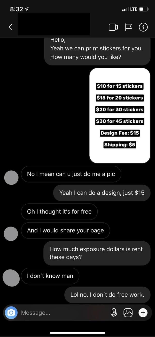 8:32 < Hello, LTE Yeah we can print stickers for you. How many would you like? $10 for 15 stickers $15 for 20 stickers $20 for 30 stickers $30 for 45 stickers Design Fee: $15 Shipping: $5 No I mean can u just do me a pic Yeah I can do a design, just $15 Oh I thought it's for free And I would share your page How much exposure dollars is rent these days? I don't know man Message... Lol no. I don't do free work. +