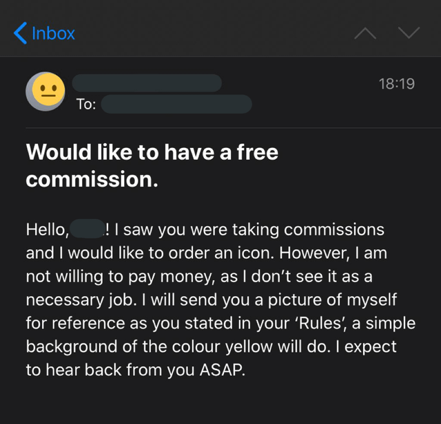 Inbox To: 18:19 Would like to have a free commission. Hello, ! I saw you were taking commissions and I would like to order an icon. However, I am not willing to pay money, as I don't see it as a necessary job. I will send you a picture of myself for reference as you stated in your 'Rules', a simple background of the colour yellow will do. I expect to hear back from you ASAP.