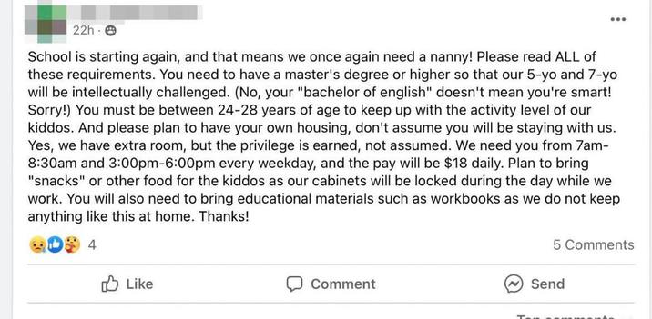 22h. School is starting again, and that means we once again need a nanny! Please read ALL of these requirements. You need to have a master's degree or higher so that our 5-yo and 7-yo will be intellectually challenged. (No, your "bachelor of english" doesn't mean you're smart! Sorry!) You must be between 24-28 years of age to keep up with the activity level of our kiddos. And please plan to have your own housing, don't assume you will be staying with us. Yes, we have extra room, but the privilege is earned, not assumed. We need you from 7am- 8:30am and 3:00pm-6:00pm every weekday, and the pay will be $18 daily. Plan to bring "snacks" or other food for the kiddos as our cabinets will be locked during the day while we work. You will also need to bring educational materials such as workbooks as we do not keep anything like this at home. Thanks! 4 Like Comment 5 Comments Send