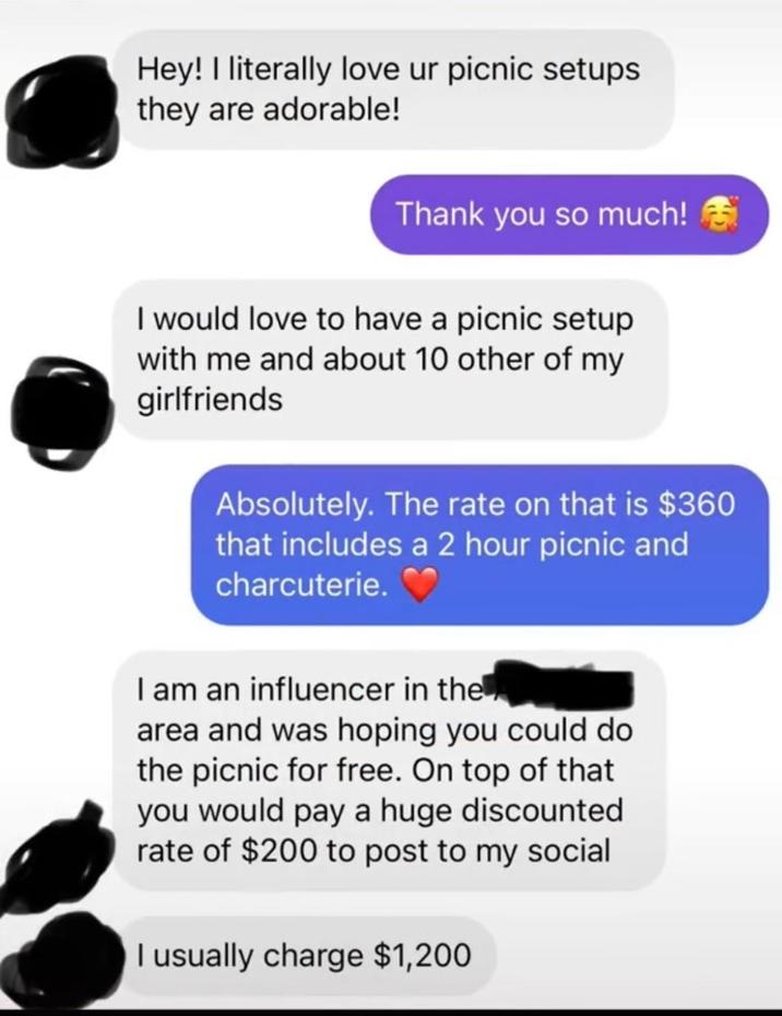 Hey! I literally love ur picnic setups they are adorable! Thank you so much! I would love to have a picnic setup with me and about 10 other of my girlfriends Absolutely. The rate on that is $360 that includes a 2 hour picnic and charcuterie. I am an influencer in the area and was hoping you could do the picnic for free. On top of that you would pay a huge discounted rate of $200 to post to my social I usually charge $1,200