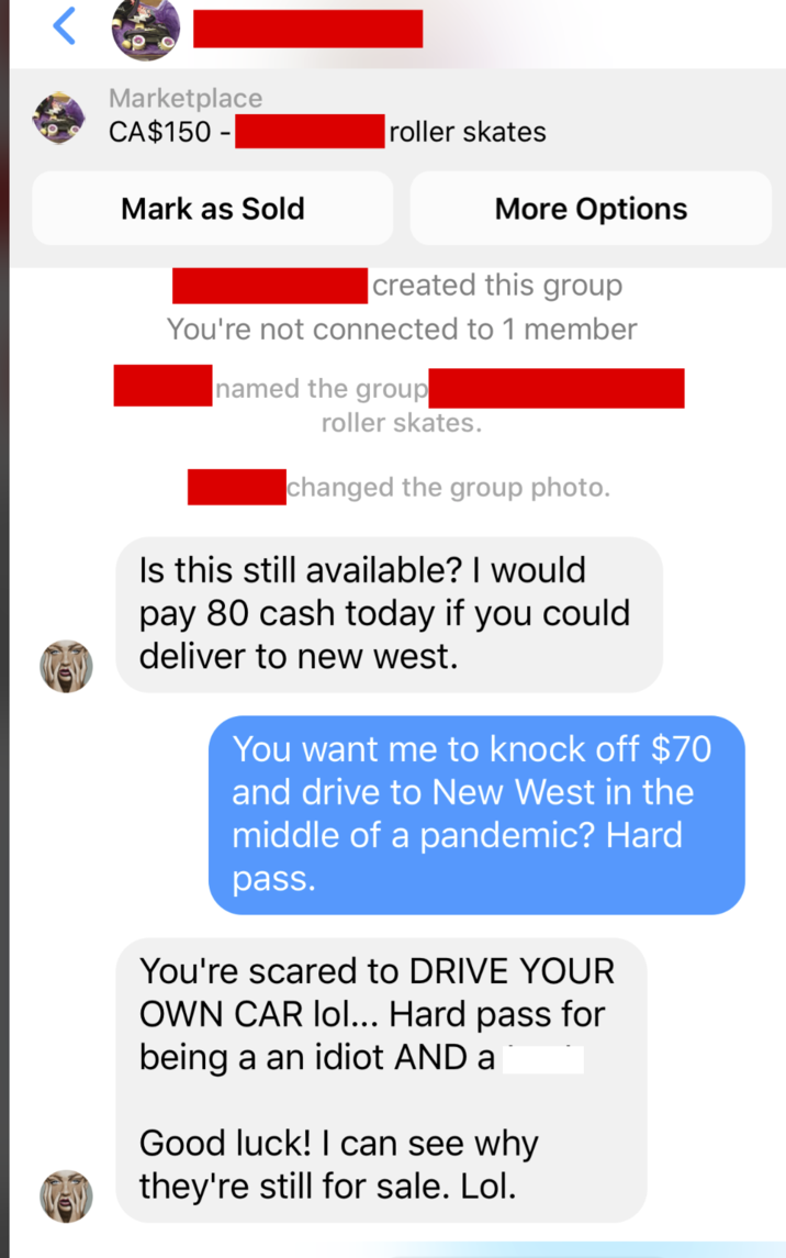 Marketplace CA$150 - roller skates Mark as Sold More Options created this group You're not connected to 1 member named the group roller skates. changed the group photo. Is this still available? I would pay 80 cash today if you could deliver to new west. You want me to knock off $70 and drive to New West in the middle of a pandemic? Hard pass. You're scared to DRIVE YOUR OWN CAR lol... Hard pass for being a an idiot AND a Good luck! I can see why they're still for sale. Lol.