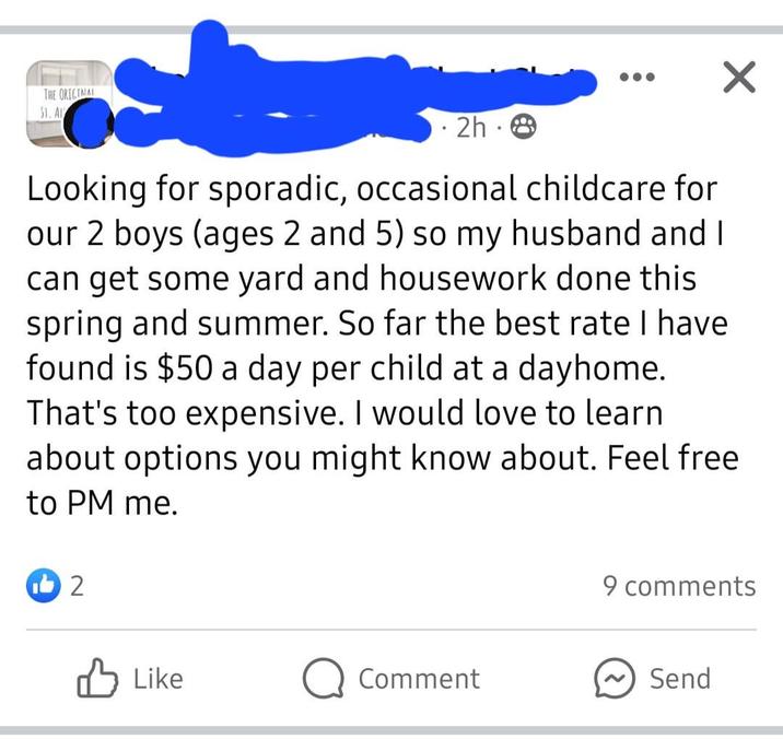 THE ORIGINAL ST. AL ⚫ 2h⚫ ✓ Looking for sporadic, occasional childcare for our 2 boys (ages 2 and 5) so my husband and I can get some yard and housework done this spring and summer. So far the best rate I have found is $50 a day per child at a dayhome. That's too expensive. I would love to learn about options you might know about. Feel free to PM me. 12 9 comments Like Comment Send