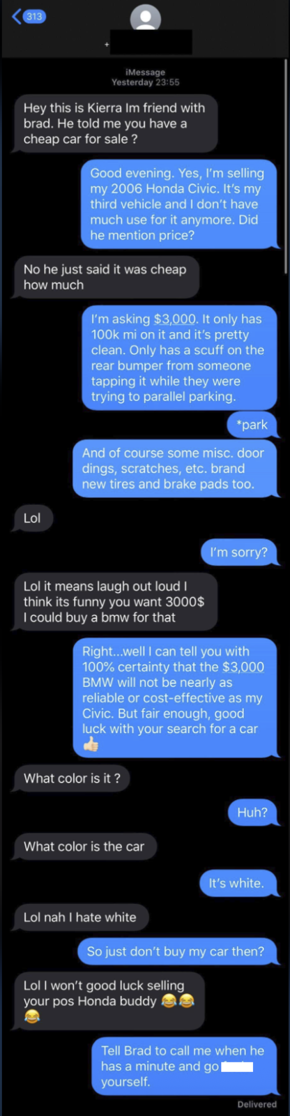 313 iMessage Yesterday 23:55 Hey this is Kierra Im friend with brad. He told me you have a cheap car for sale? Good evening. Yes, I'm selling my 2006 Honda Civic. It's my third vehicle and I don't have much use for it anymore. Did he mention price? No he just said it was cheap how much I'm asking $3,000. It only has 100k mi on it and it's pretty clean. Only has a scuff on the rear bumper from someone tapping it while they were trying to parallel parking. Lol *park And of course some misc. door dings, scratches, etc. brand new tires and brake pads too. I'm sorry? Lol it means laugh out loud I think its funny you want 3000$ I could buy a bmw for that Right...well I can tell you with 100% certainty that the $3,000 BMW will not be nearly as reliable or cost-effective as my Civic. But fair enough, good luck with your search for a car What color is it? What color is the car Huh? It's white. Lol nah I hate white So just don't buy my car then? Lol I won't good luck selling your pos Honda buddy Tell Brad to call me when he has a minute and gol yourself. Delivered