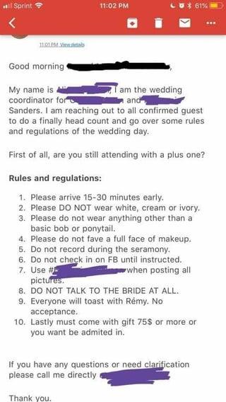 Sprint 11:01PM Vis Good morning My name is coordinator for 11:02 PM 61% I am the wedding and Sanders. I am reaching out to all confirmed guest to do a finally head count and go over some rules and regulations of the wedding day. First of all, are you still attending with a plus one? Rules and regulations: 1. Please arrive 15-30 minutes early. 2. Please DO NOT wear white, cream or ivory. 3. Please do not wear anything other than a basic bob or ponytail. 4. Please do not fave a full face of makeup. 5. Do not record during the seramony. 6. Do not check in on FB until instructed. 7. Use # when posting all pictures. 8. DO NOT TALK TO THE BRIDE AT ALL. 9. Everyone will toast with Rémy. No acceptance. 10. Lastly must come with gift 75$ or more or you want be admited in. If you have any questions or need clarification please call me directly Thank you.