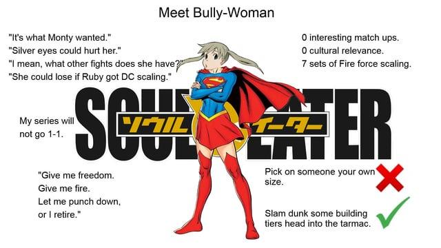 Meet Bully-Woman "It's what Monty wanted." "Silver eyes could hurt her." "I mean, what other fights does she have?" "She could lose if Ruby got DC scaling." My series will not go 1-1. O interesting match ups. O cultural relevance. 7 sets of Fire force scaling. SCT TER "Give me freedom. Give me fire. Let me punch down, or I retire." JUL Pick on someone your own size. Slam dunk some building tiers head into the tarmac. ✓