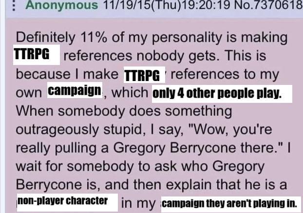 Anonymous 11/19/15(Thu)19:20:19 No.7370618 Definitely 11% of my personality is making TTRPG references nobody gets. This is because I make TTRPG references to my own campaign, which only 4 other people play. When somebody does something outrageously stupid, I say, "Wow, you're really pulling a Gregory Berrycone there." I wait for somebody to ask who Gregory Berrycone is, and then explain that he is a non-player character in my campaign they aren't playing in.