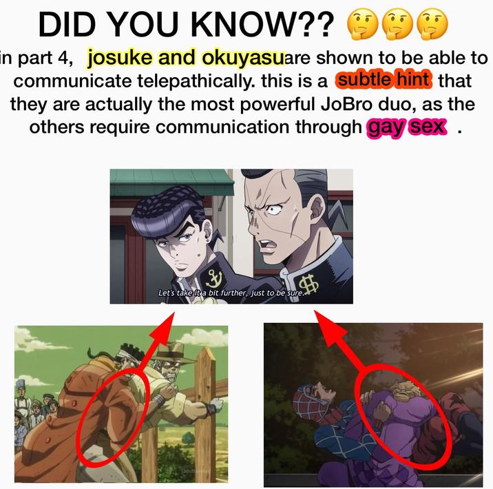 DID YOU KNOW?? ☺ in part 4, josuke and okuyasuare shown to be able to communicate telepathically. this is a subtle hint that they are actually the most powerful JoBro duo, as the others require communication through gay sex . Let's take it a bit further, just to be sure. aduling