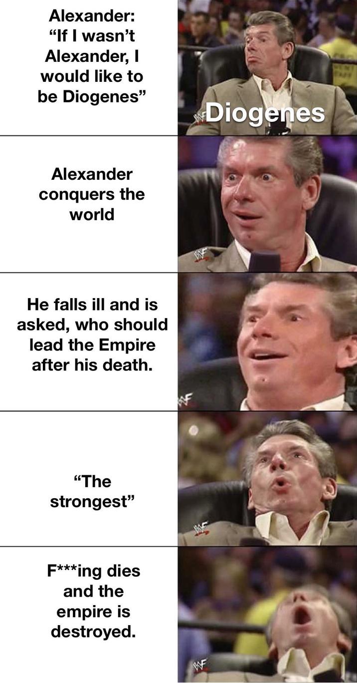 Alexander: "If I wasn't Alexander, I would like to be Diogenes" Alexander conquers the world He falls ill and is asked, who should lead the Empire after his death. "The strongest" F***ing dies and the empire is destroyed. Diogenes WEN TAPE