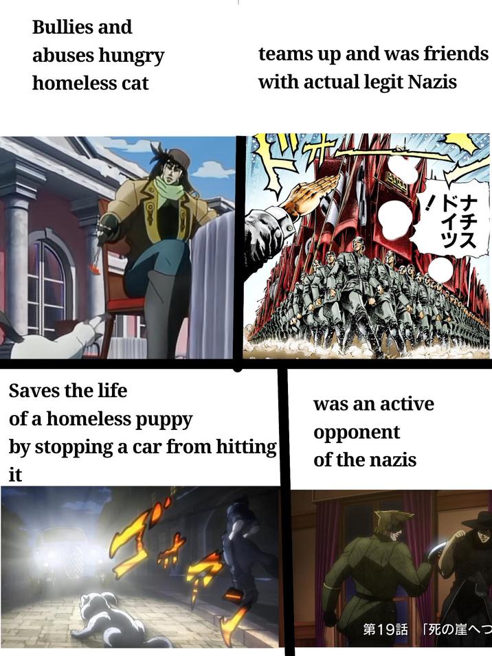 Bullies and abuses hungry homeless cat O teams up and was friends with actual legit Nazis EVE !ドナ イチ ツス ના બોલ ને Saves the life of a homeless puppy by stopping a car from hitting it was an active opponent of the nazis 第19話 「死の崖へつ