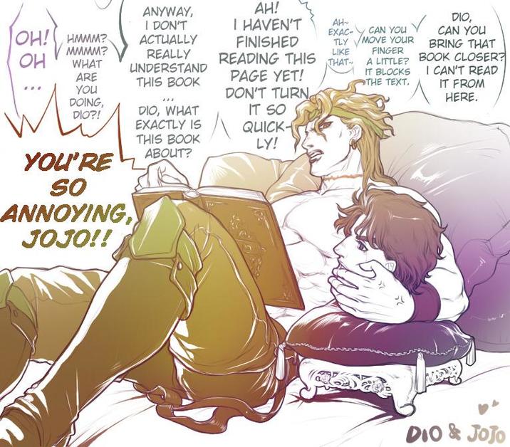 OH! HMMM? он M MMMM? WHAT ANYWAY, I DON'T ACTUALLY AH! I HAVEN'T AH~ EXAC- CAN YOU REALLY UNDERSTAND THIS BOOK FINISHED READING THIS TLY MOVE YOUR LIKE FINGER THAT PAGE YET! You DOING, DIO?! DIO, CAN YOU BRING THAT A LITTLE? BOOK CLOSER? I CAN'T READ IT FROM HERE. IT BLOCKS THE TEXT. DIO, WHAT EXACTLY IS ARE YOU'RE SO ANNOYING, JOJO!! THIS BOOK ABOUT? DON'T TURN IT SO QUICK- LY! DIO & JoJo