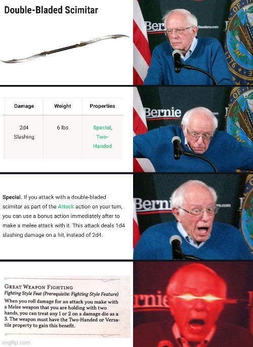 Double-Bladed Scimitar Ber Damage Weight Properties Bernie 2d4 6 lbs Special, Slashing Two- Handed Special. If you attack with a double-bladed scimitar as part of the Attack action on your tum, you can use a bonus action immediately after to make a melee attack with it. This attack deals 1d4 slashing damage on a hit, instead of 2d1. Berni GREAT WEAPON FIGHTING Fighting Style Feat (Prerequisite: Fighting Style Feature) When you roll damage for an attack you make with a Melee weapon that you are holding with two hands, you can treat any 1 or 2 on a damage die as a 3. The weapon must have the Two-Handed or Versa- tile property to gain this benefit. imgflip.com rnie Sanders.com OF 776 OF