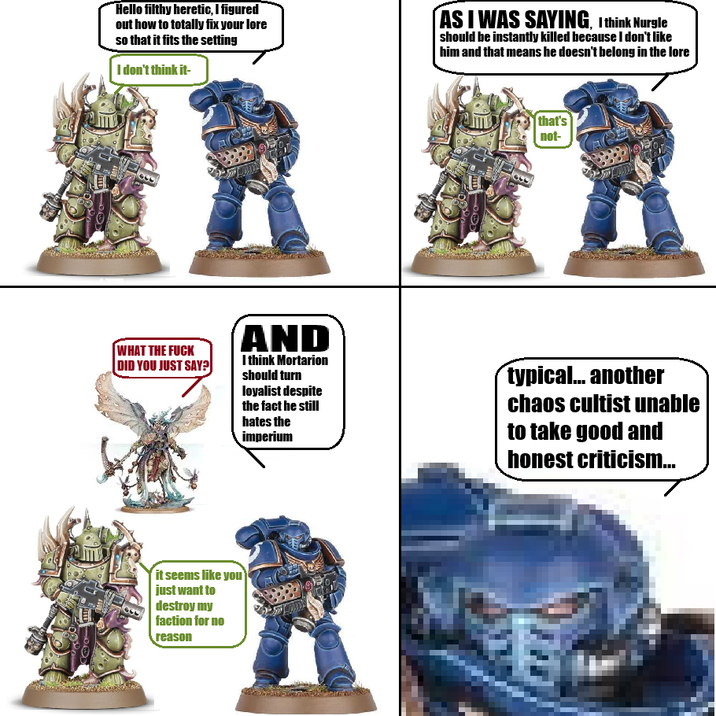 宜 Hello filthy heretic, I figured out how to totally fix your lore so that it fits the setting I don't think it- AS I WAS SAYING, I think Nurgle should be instantly killed because I don't like him and that means he doesn't belong in the lore that's not- WHAT THE F--- DID YOU JUST SAY?] AND I think Mortarion should turn loyalist despite the fact he still hates the imperium typical... another chaos cultist unable to take good and honest criticism... it seems like you just want to destroy my faction for no reason