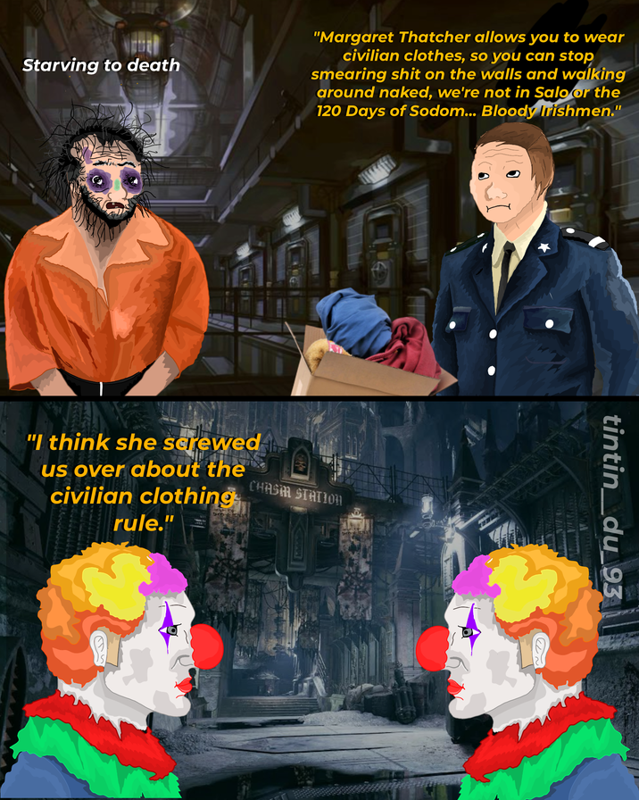 Starving to death "Margaret Thatcher allows you to wear civilian clothes, so you can stop smearing s--- on the walls and walking around naked, we're not in Salo or the 120 Days of Sodom... Bloody Irishmen." "I think she sarewed us over about the civilian clothing CHASM STATION rule." tintin_du_93