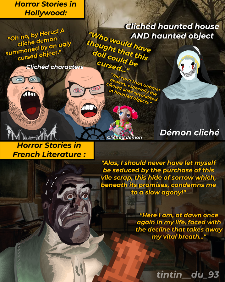 Horror Stories in Hollywood: "Oh no, by Horus! A cliché demon summoned by an ugly cursed object." Clichéd characters Clichéd haunted house AND haunted object "Who would have thought that this doll could be cursed..." "You can't trust antique dealers, especially the clichéd ones specialized in haunted objects." Démon cliché Clichéd demon Horror Stories in French Literature : "Alas, I should never have let myself be seduced by the purchase of this vile scrap, this hide of sorrow which, beneath its promises, condemns me to a slow agony!" "Here I am, at dawn once again in my life, faced with the decline that takes away my vital breath..." tintin_du_93