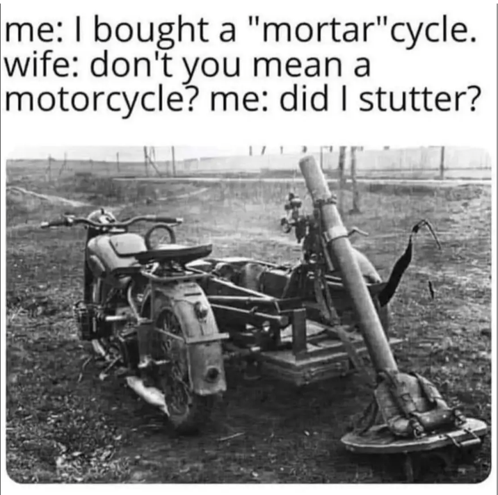 me: I bought a "mortar" cycle. wife: don't you mean a motorcycle? me: did I stutter?