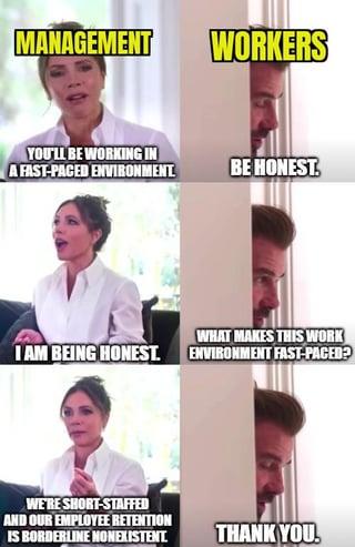 MANAGEMENT WORKERS YOU'LL BE WORKING IN A FAST-PACED ENVIRONMENT BE HONEST WHAT MAKES THIS WORK I AM BEING HONEST. ENVIRONMENT FAST-PACED? WE'RE SHORT-STAFFED AND OUR EMPLOYEE RETENTION IS BORDERLINE NONEXISTENT. THANK YOU.